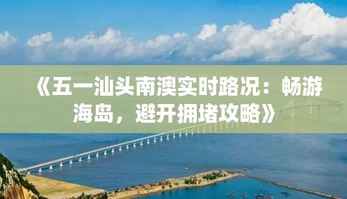 《五一汕頭南澳實(shí)時(shí)路況：暢游海島，避開(kāi)擁堵攻略》