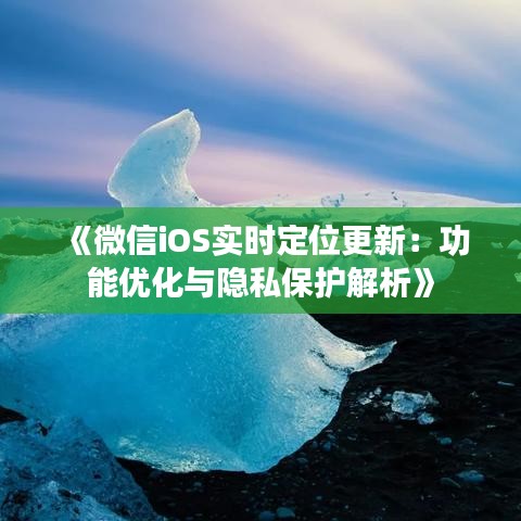 《微信iOS實(shí)時(shí)定位更新：功能優(yōu)化與隱私保護(hù)解析》