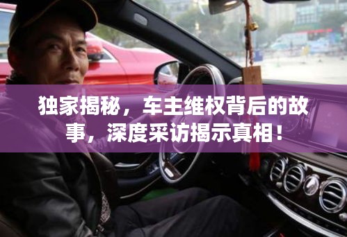 獨家揭秘，車主維權(quán)背后的故事，深度采訪揭示真相！