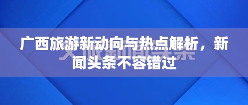 廣西旅游新動向與熱點解析，新聞頭條不容錯過