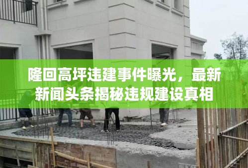 隆回高坪違建事件曝光，最新新聞?lì)^條揭秘違規(guī)建設(shè)真相