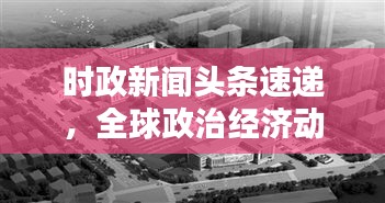時政新聞頭條速遞，全球政治經(jīng)濟(jì)動態(tài)概覽與影響分析