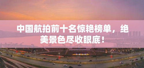 中國航拍前十名驚艷榜單，絕美景色盡收眼底！