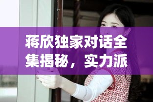 蔣欣獨家對話全集揭秘，實力派女演員的內(nèi)心世界深度剖析