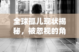 全球孤兒現(xiàn)狀揭秘，被忽視的角落與渴望關(guān)愛(ài)的呼喚