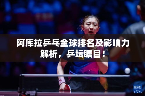 阿庫拉乒乓全球排名及影響力解析，乒壇矚目！